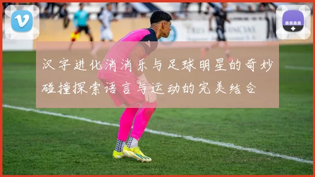 汉字进化消消乐与足球明星的奇妙碰撞探索语言与运动的完美结合