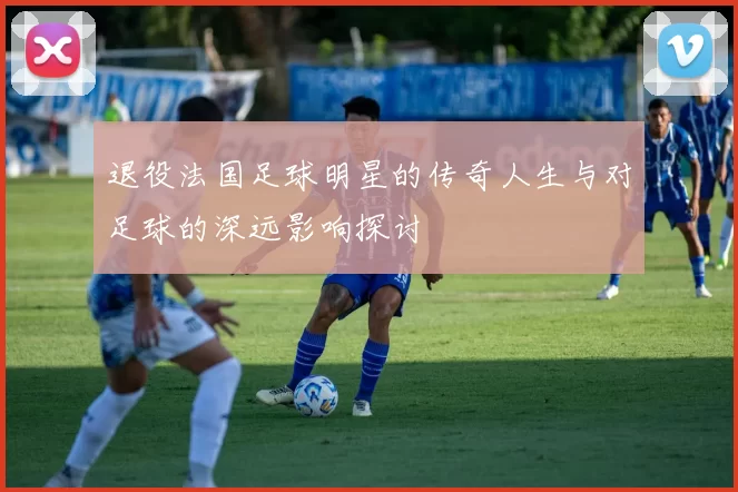 退役法国足球明星的传奇人生与对足球的深远影响探讨