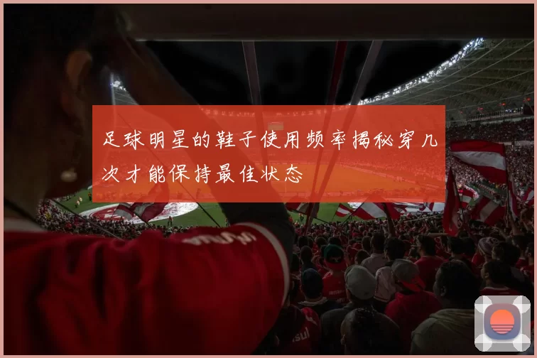足球明星的鞋子使用频率揭秘穿几次才能保持最佳状态