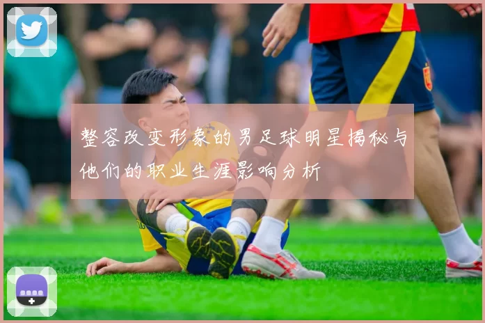 整容改变形象的男足球明星揭秘与他们的职业生涯影响分析