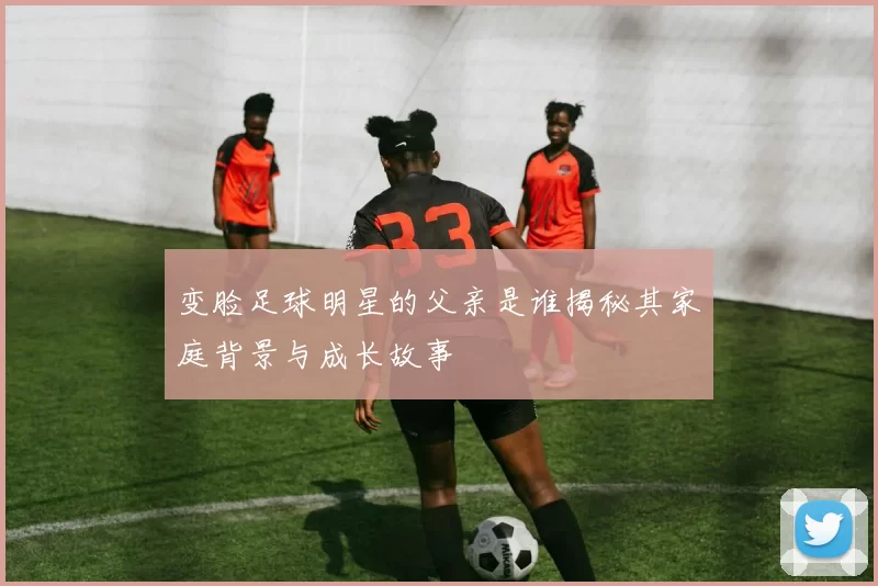 变脸足球明星的父亲是谁揭秘其家庭背景与成长故事