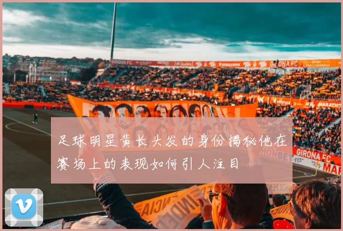 足球明星黄长头发的身份揭秘他在赛场上的表现如何引人注目