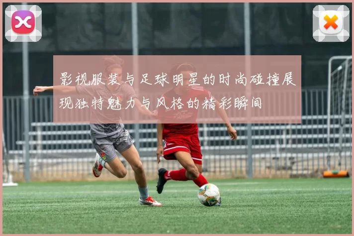 影视服装与足球明星的时尚碰撞展现独特魅力与风格的精彩瞬间