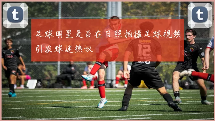 足球明星是否在日照拍摄足球视频引发球迷热议