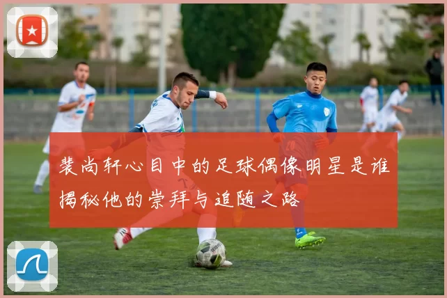 裴尚轩心目中的足球偶像明星是谁揭秘他的崇拜与追随之路