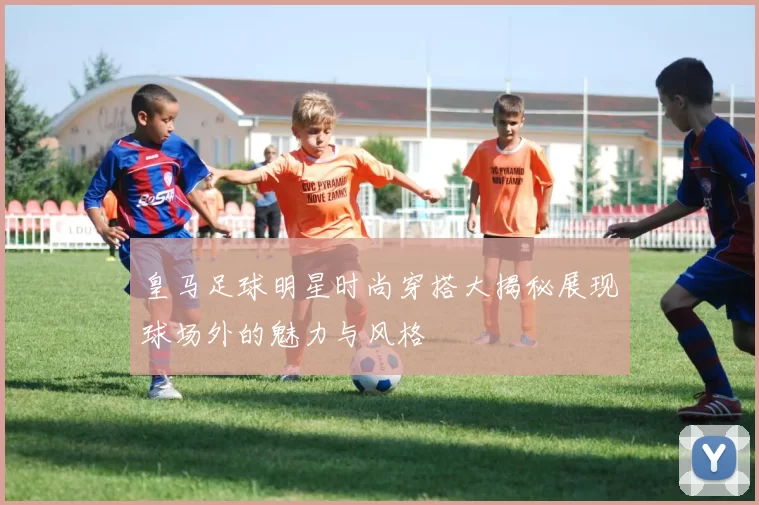 皇马足球明星时尚穿搭大揭秘展现球场外的魅力与风格