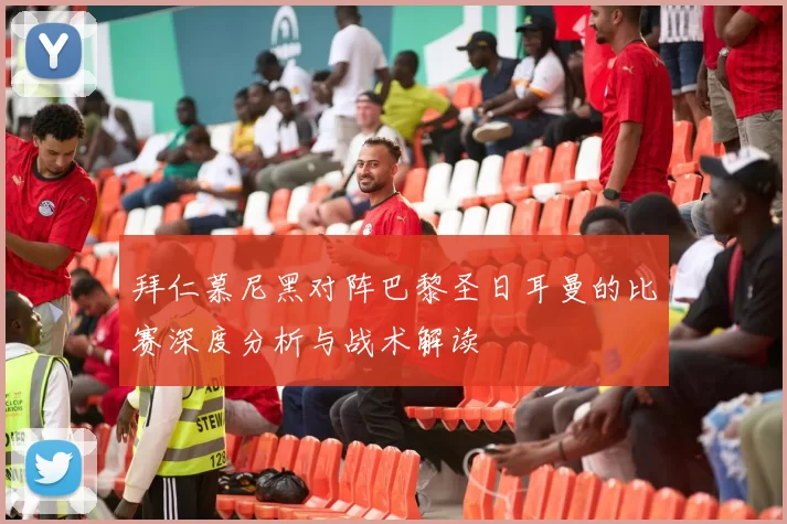 拜仁慕尼黑对阵巴黎圣日耳曼的比赛深度分析与战术解读