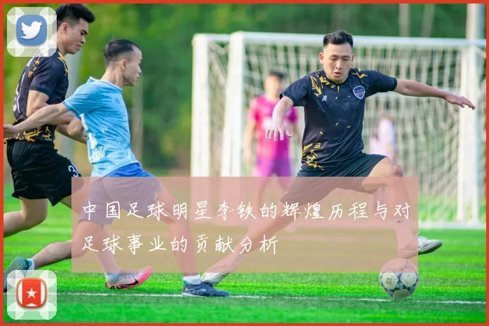 中国足球明星李铁的辉煌历程与对足球事业的贡献分析
