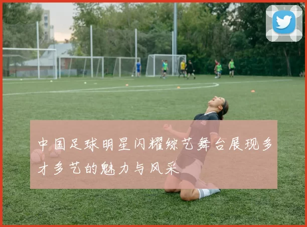 中国足球明星闪耀综艺舞台展现多才多艺的魅力与风采