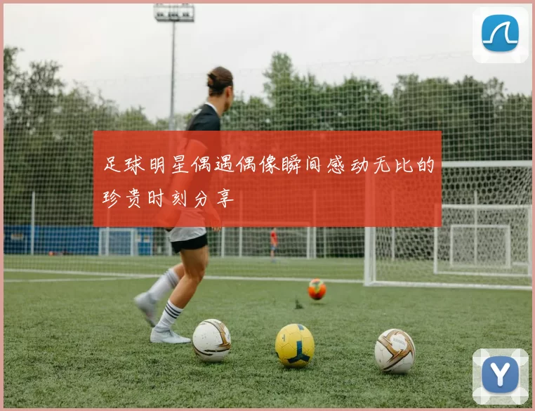 足球明星偶遇偶像瞬间感动无比的珍贵时刻分享