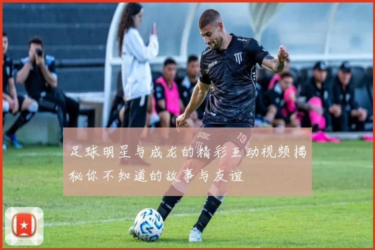 足球明星与成龙的精彩互动视频揭秘你不知道的故事与友谊