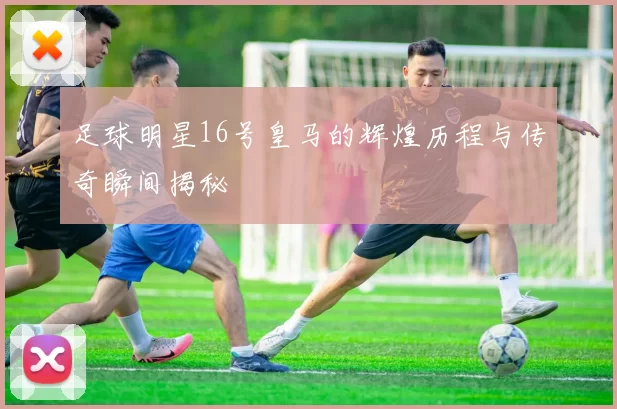 足球明星16号皇马的辉煌历程与传奇瞬间揭秘