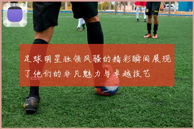 足球明星独领风骚的精彩瞬间展现了他们的非凡魅力与卓越技艺