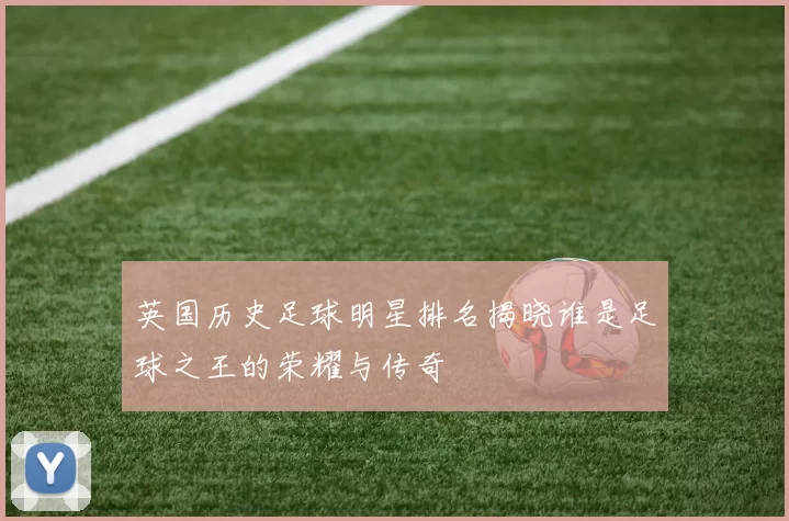 英国历史足球明星排名揭晓谁是足球之王的荣耀与传奇