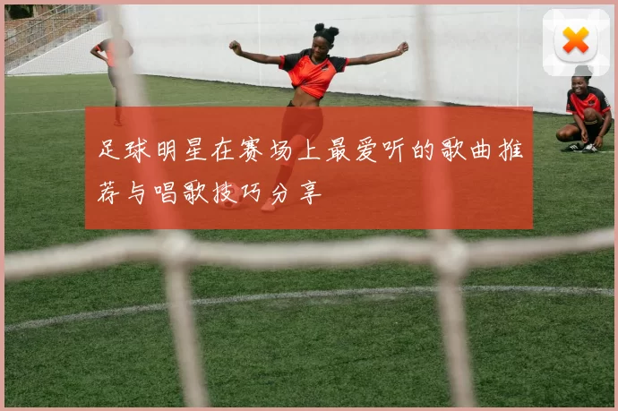 足球明星在赛场上最爱听的歌曲推荐与唱歌技巧分享