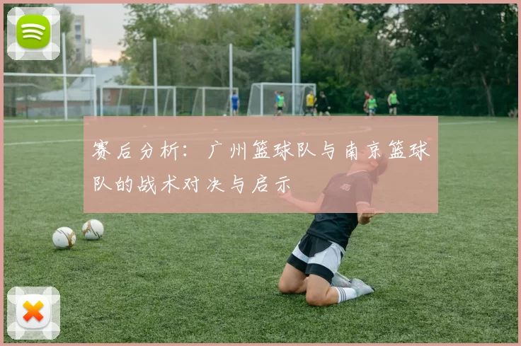 赛后分析：广州篮球队与南京篮球队的战术对决与启示