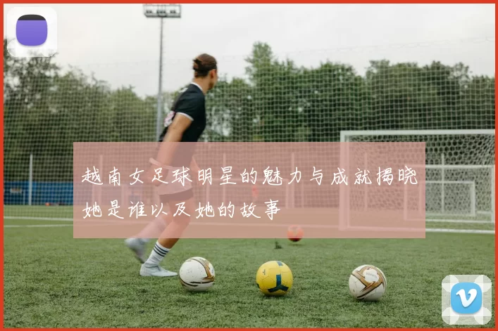 越南女足球明星的魅力与成就揭晓她是谁以及她的故事