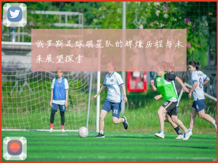 俄罗斯足球明星队的辉煌历程与未来展望探索
