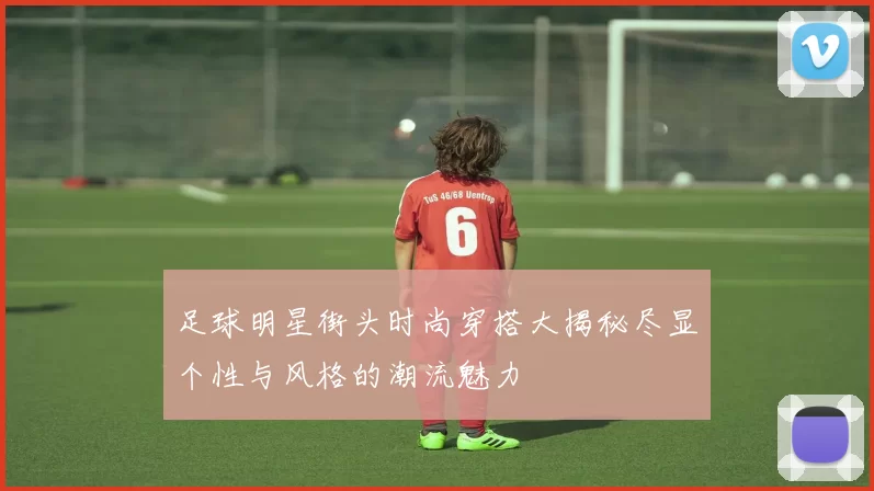 足球明星街头时尚穿搭大揭秘尽显个性与风格的潮流魅力
