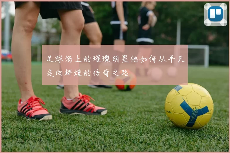 足球场上的璀璨明星他如何从平凡走向辉煌的传奇之路