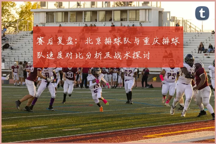 赛后复盘：北京排球队与重庆排球队速度对比分析及战术探讨