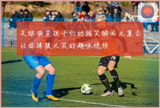 足球明星孩子们的搞笑瞬间大集合让你捧腹大笑的趣味视频