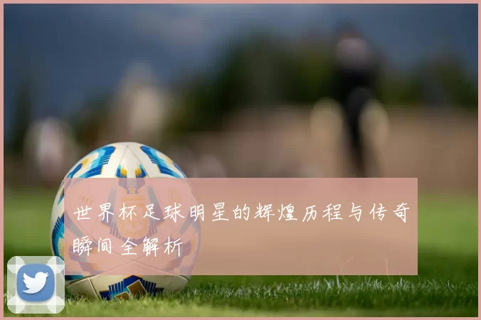 世界杯足球明星的辉煌历程与传奇瞬间全解析