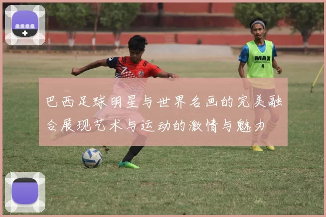 巴西足球明星与世界名画的完美融合展现艺术与运动的激情与魅力
