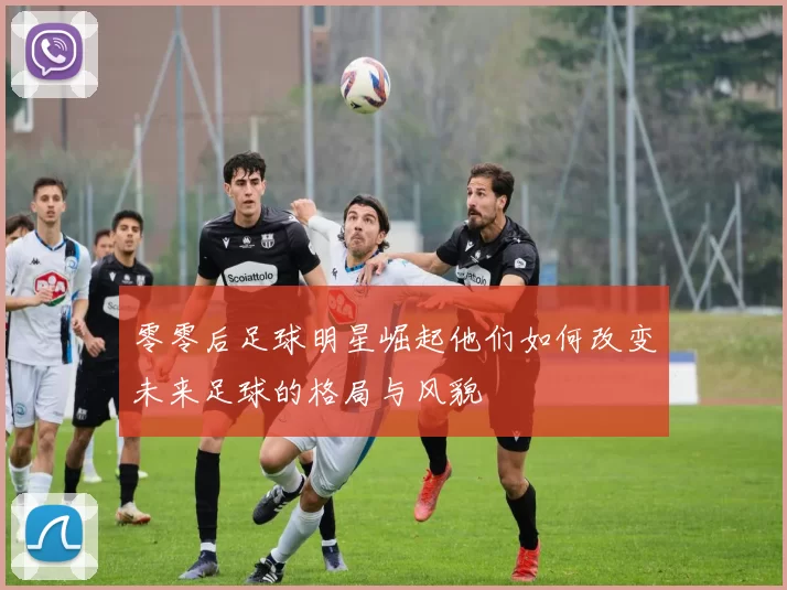 零零后足球明星崛起他们如何改变未来足球的格局与风貌