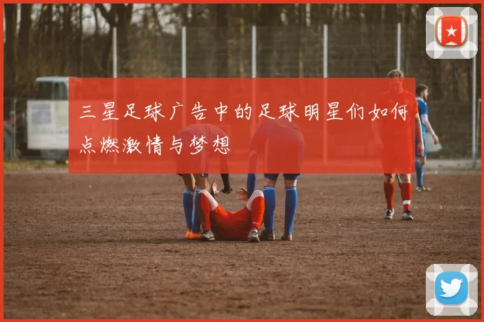 三星足球广告中的足球明星们如何点燃激情与梦想