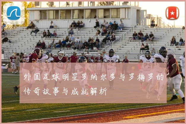 外国足球明星罗纳尔多与罗梅罗的传奇故事与成就解析