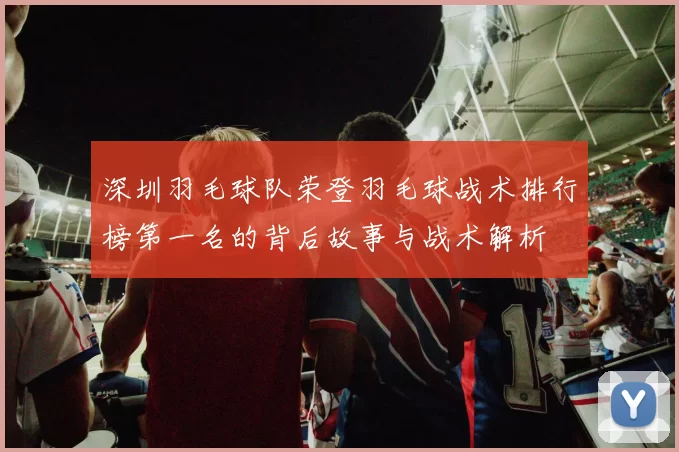深圳羽毛球队荣登羽毛球战术排行榜第一名的背后故事与战术解析