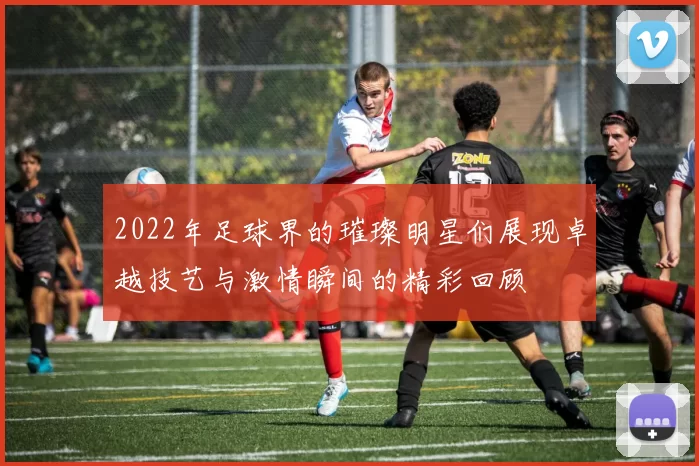 2022年足球界的璀璨明星们展现卓越技艺与激情瞬间的精彩回顾