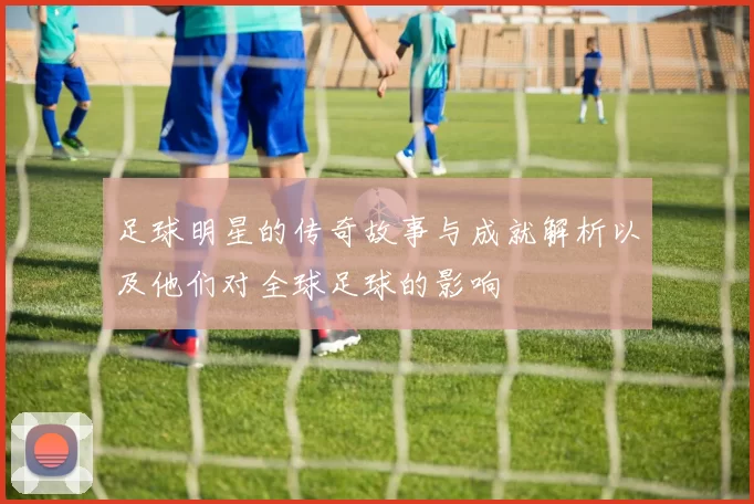 足球明星的传奇故事与成就解析以及他们对全球足球的影响