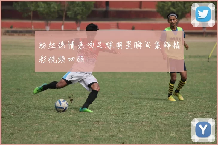 粉丝热情亲吻足球明星瞬间集锦精彩视频回顾