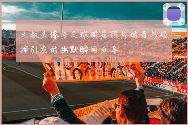 大叔头像与足球明星照片的奇妙碰撞引发的幽默瞬间分享