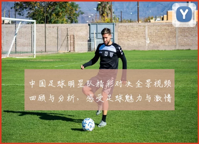 中国足球明星队精彩对决全景视频回顾与分析，感受足球魅力与激情瞬间