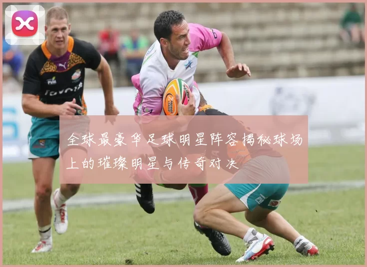 全球最豪华足球明星阵容揭秘球场上的璀璨明星与传奇对决