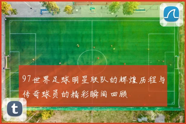 97世界足球明星联队的辉煌历程与传奇球员的精彩瞬间回顾