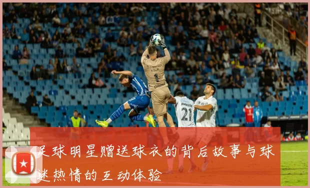 足球明星赠送球衣的背后故事与球迷热情的互动体验