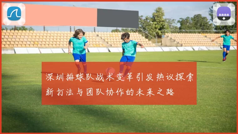 深圳排球队战术变革引发热议探索新打法与团队协作的未来之路