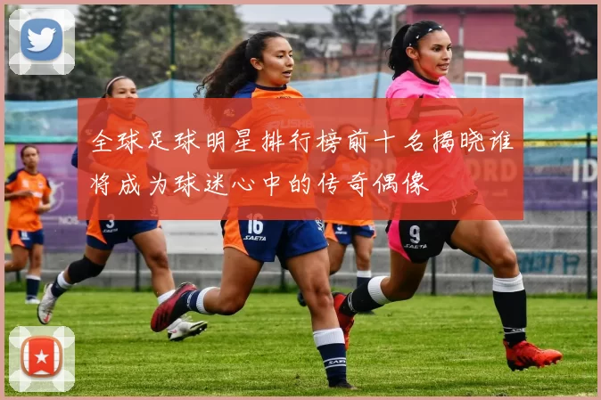 全球足球明星排行榜前十名揭晓谁将成为球迷心中的传奇偶像