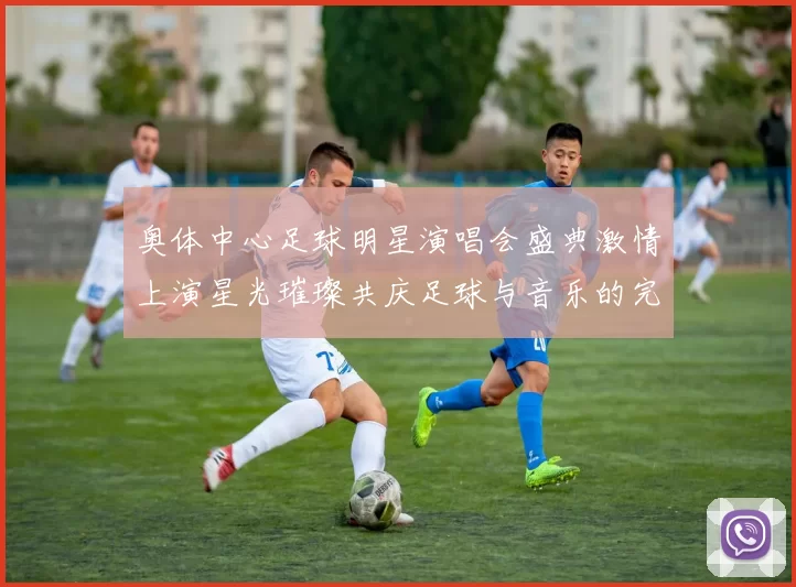 奥体中心足球明星演唱会盛典激情上演星光璀璨共庆足球与音乐的完美融合