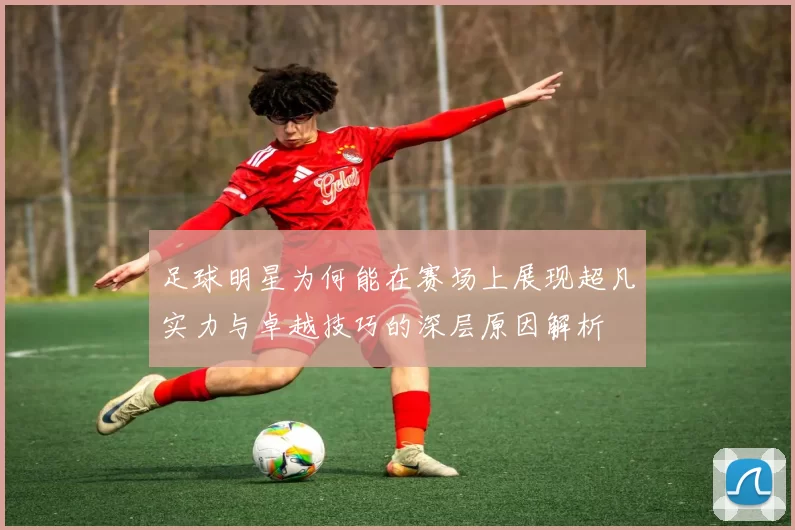 足球明星为何能在赛场上展现超凡实力与卓越技巧的深层原因解析