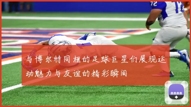 与博尔特同框的足球巨星们展现运动魅力与友谊的精彩瞬间