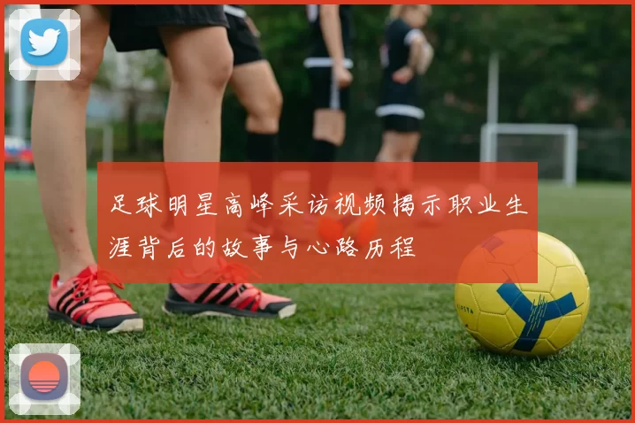 足球明星高峰采访视频揭示职业生涯背后的故事与心路历程