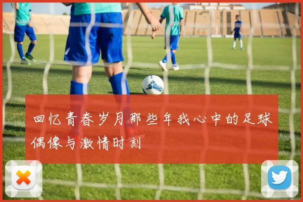 回忆青春岁月那些年我心中的足球偶像与激情时刻