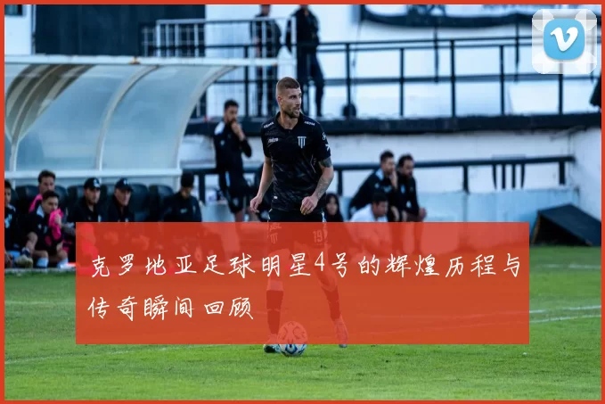 克罗地亚足球明星4号的辉煌历程与传奇瞬间回顾