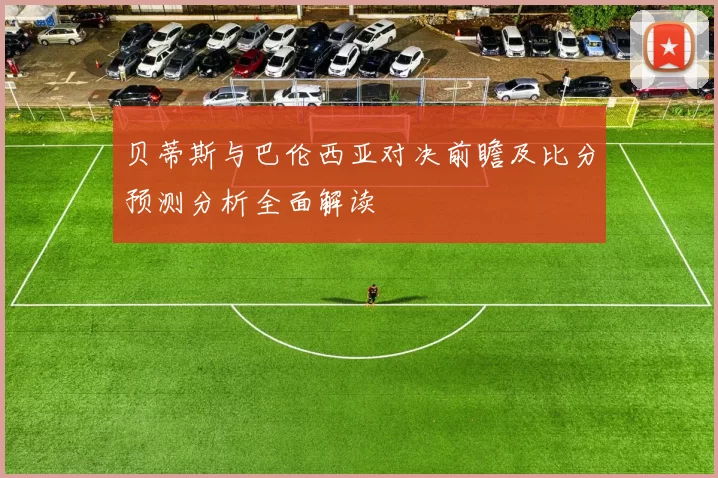 贝蒂斯与巴伦西亚对决前瞻及比分预测分析全面解读
