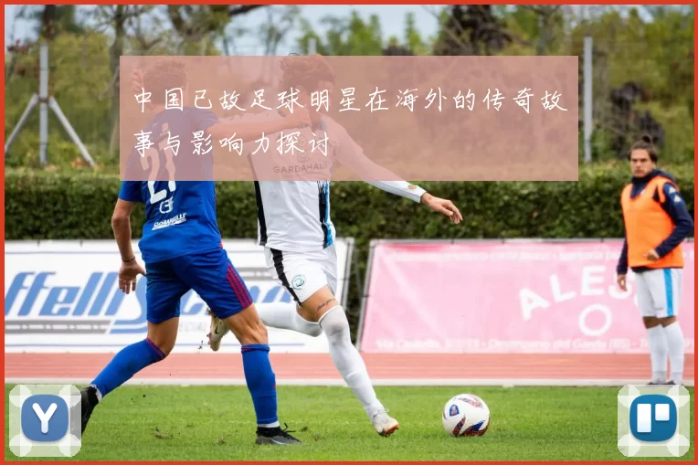 中国已故足球明星在海外的传奇故事与影响力探讨